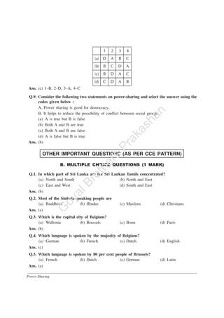Power Sharing
Ans. (c) 1–B, 2–D, 3–A, 4–C
Q.9. Consider the following two statements on power-sharing and select the answer using the
codes given below :
A. Power sharing is good for democracy.
B. It helps to reduce the possibility of conflict between social groups.
(a) A is true but B is false
(b) Both A and B are true
(c) Both A and B are false
(d) A is false but B is true
Ans. (b)
OTHER IMPORTANT QUESTIONS (AS PER CCE PATTERN)
B. MULTIPLE CHOICE QUESTIONS (1 MARK)
Q.1. In which part of Sri Lanka are the Sri Lankan Tamils concentrated?
(a) North and South (b) North and East
(c) East and West (d) South and East
Ans. (b)
Q.2. Most of the Sinhala-speaking people are
(a) Buddhists (b) Hindus (c) Muslims (d) Christians
Ans. (a)
Q.3. Which is the capital city of Belgium?
(a) Wallonia (b) Brussels (c) Bonn (d) Paris
Ans. (b)
Q.4. Which language is spoken by the majority of Belgians?
(a) German (b) French (c) Dutch (d) English
Ans. (c)
Q.5. Which language is spoken by 80 per cent people of Brussels?
(a) French (b) Dutch (c) German (d) Latin
Ans. (a)
G
oyalBrothers
Prakashan
 