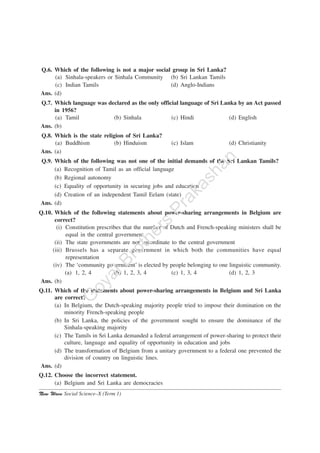New Wave Social Science–X (Term 1)
Q.6. Which of the following is not a major social group in Sri Lanka?
(a) Sinhala-speakers or Sinhala Community (b) Sri Lankan Tamils
(c) Indian Tamils (d) Anglo-Indians
Ans. (d)
Q.7. Which language was declared as the only official language of Sri Lanka by an Act passed
in 1956?
(a) Tamil (b) Sinhala (c) Hindi (d) English
Ans. (b)
Q.8. Which is the state religion of Sri Lanka?
(a) Buddhism (b) Hinduism (c) Islam (d) Christianity
Ans. (a)
Q.9. Which of the following was not one of the initial demands of the Sri Lankan Tamils?
(a) Recognition of Tamil as an official language
(b) Regional autonomy
(c) Equality of opportunity in securing jobs and education
(d) Creation of an independent Tamil Eelam (state)
Ans. (d)
Q.10. Which of the following statements about power-sharing arrangements in Belgium are
correct?
(i) Constitution prescribes that the number of Dutch and French-speaking ministers shall be
equal in the central government
(ii) The state governments are not subordinate to the central government
(iii) Brussels has a separate government in which both the communities have equal
representation
(iv) The ‘community government’ is elected by people belonging to one linguistic community.
(a) 1, 2, 4 (b) 1, 2, 3, 4 (c) 1, 3, 4 (d) 1, 2, 3
Ans. (b)
Q.11. Which of the statements about power-sharing arrangements in Belgium and Sri Lanka
are correct?
(a) In Belgium, the Dutch-speaking majority people tried to impose their domination on the
minority French-speaking people
(b) In Sri Lanka, the policies of the government sought to ensure the dominance of the
Sinhala-speaking majority
(c) The Tamils in Sri Lanka demanded a federal arrangement of power-sharing to protect their
culture, language and equality of opportunity in education and jobs
(d) The transformation of Belgium from a unitary government to a federal one prevented the
division of country on linguistic lines.
Ans. (d)
Q.12. Choose the incorrect statement.
(a) Belgium and Sri Lanka are democracies
G
oyalBrothers
Prakashan
 