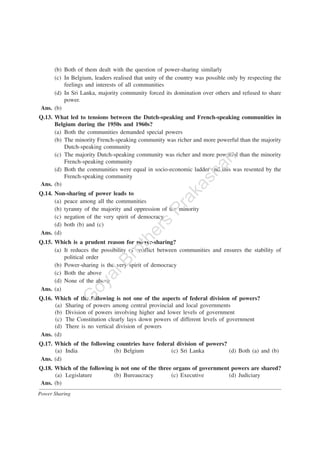 Power Sharing
(b) Both of them dealt with the question of power-sharing similarly
(c) In Belgium, leaders realised that unity of the country was possible only by respecting the
feelings and interests of all communities
(d) In Sri Lanka, majority community forced its domination over others and refused to share
power.
Ans. (b)
Q.13. What led to tensions between the Dutch-speaking and French-speaking communities in
Belgium during the 1950s and 1960s?
(a) Both the communities demanded special powers
(b) The minority French-speaking community was richer and more powerful than the majority
Dutch-speaking community
(c) The majority Dutch-speaking community was richer and more powerful than the minority
French-speaking community
(d) Both the communities were equal in socio-economic ladder and this was resented by the
French-speaking community
Ans. (b)
Q.14. Non-sharing of power leads to
(a) peace among all the communities
(b) tyranny of the majority and oppression of the minority
(c) negation of the very spirit of democracy
(d) both (b) and (c)
Ans. (d)
Q.15. Which is a prudent reason for power-sharing?
(a) It reduces the possibility of conflict between communities and ensures the stability of
political order
(b) Power-sharing is the very spirit of democracy
(c) Both the above
(d) None of the above
Ans. (a)
Q.16. Which of the following is not one of the aspects of federal division of powers?
(a) Sharing of powers among central provincial and local governments
(b) Division of powers involving higher and lower levels of government
(c) The Constitution clearly lays down powers of different levels of government
(d) There is no vertical division of powers
Ans. (d)
Q.17. Which of the following countries have federal division of powers?
(a) India (b) Belgium (c) Sri Lanka (d) Both (a) and (b)
Ans. (d)
Q.18. Which of the following is not one of the three organs of government powers are shared?
(a) Legislature (b) Bureaucracy (c) Executive (d) Judiciary
Ans. (b)
G
oyalBrothers
Prakashan
 