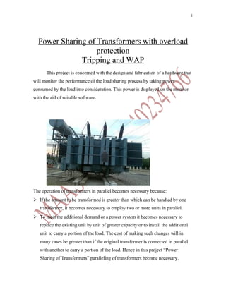 1




  Power Sharing of Transformers with overload
                   protection
              Tripping and WAP
       This project is concerned with the design and fabrication of a hardware that
will monitor the performance of the load sharing process by taking power
consumed by the load into consideration. This power is displayed on the monitor
with the aid of suitable software.




The operation of transformers in parallel becomes necessary because:
 If the amount to be transformed is greater than which can be handled by one
   transformer, it becomes necessary to employ two or more units in parallel.
 To meet the additional demand or a power system it becomes necessary to
   replace the existing unit by unit of greater capacity or to install the additional
   unit to carry a portion of the load. The cost of making such changes will in
   many cases be greater than if the original transformer is connected in parallel
   with another to carry a portion of the load. Hence in this project “Power
   Sharing of Transformers” paralleling of transformers become necessary.
 