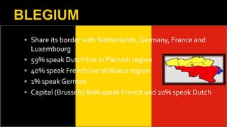 Share its border with Netherlands, Germany, France and
Luxembourg
 59% speak Dutch live in Flemish region
 40% speak French live Wallonia region
 1% speak German
 Capital (Brussels) 80% speak French and 20% speak Dutch
 
