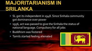  SL got its independent in 1948. Since Sinhala community
got dominance over power
 1956, act was passed to give the Sinhala the status of
national language. Compulsory for all jobs
 Buddhism was fostered
 Tamils started feeling alienated
 