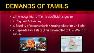  1.The recognition ofTamils as official language
 2. Regional Autonomy
 3. Equality of opportunity in securing education and jobs
 4. SeparateTamil state (This demand led to Civil War in Sri
Lanka)
 