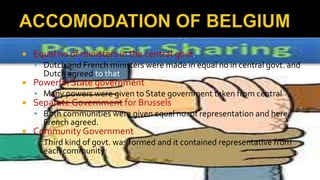  Equal no of ministers in the central govt.
 Dutch and French ministers were made in equal no in central govt. and
Dutch agreed to that
 Powerful State government
 Many powers were given to State government taken from central
 Separate Government for Brussels
 Both communities were given equal no. of representation and here
French agreed.
 Community Government
 Third kind of govt. was formed and it contained representative from
each community
 