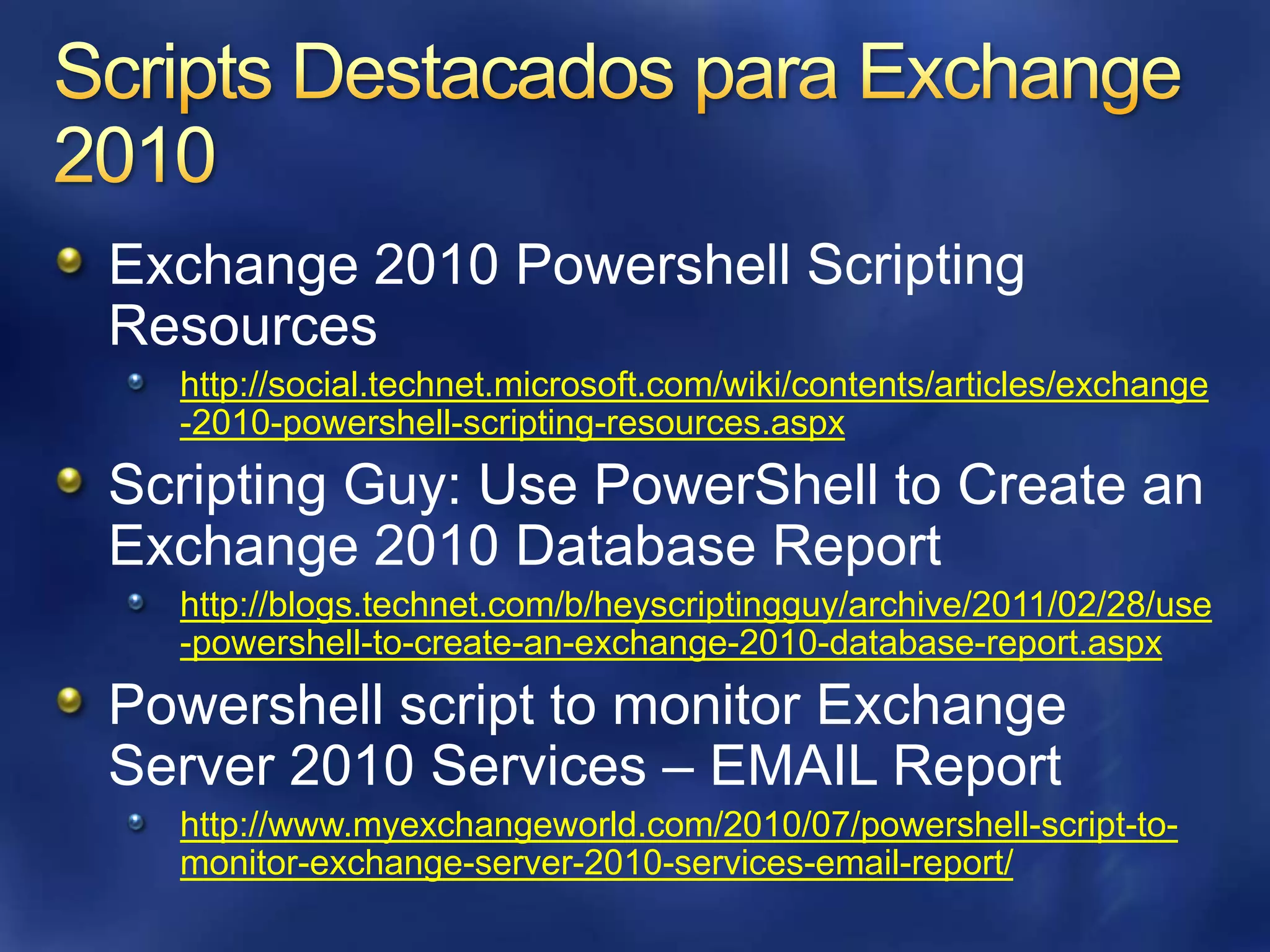 Scripts Destacados para Exchange 2010Exchange 2010 Powershell Scripting Resourceshttp://social.technet.microsoft.com/wiki/contents/articles/exchange-2010-powershell-scripting-resources.aspxScripting Guy: Use PowerShell to Create an Exchange 2010 Database Reporthttp://blogs.technet.com/b/heyscriptingguy/archive/2011/02/28/use-powershell-to-create-an-exchange-2010-database-report.aspxPowershell script to monitor Exchange Server 2010 Services – EMAIL Reporthttp://www.myexchangeworld.com/2010/07/powershell-script-to-monitor-exchange-server-2010-services-email-report/