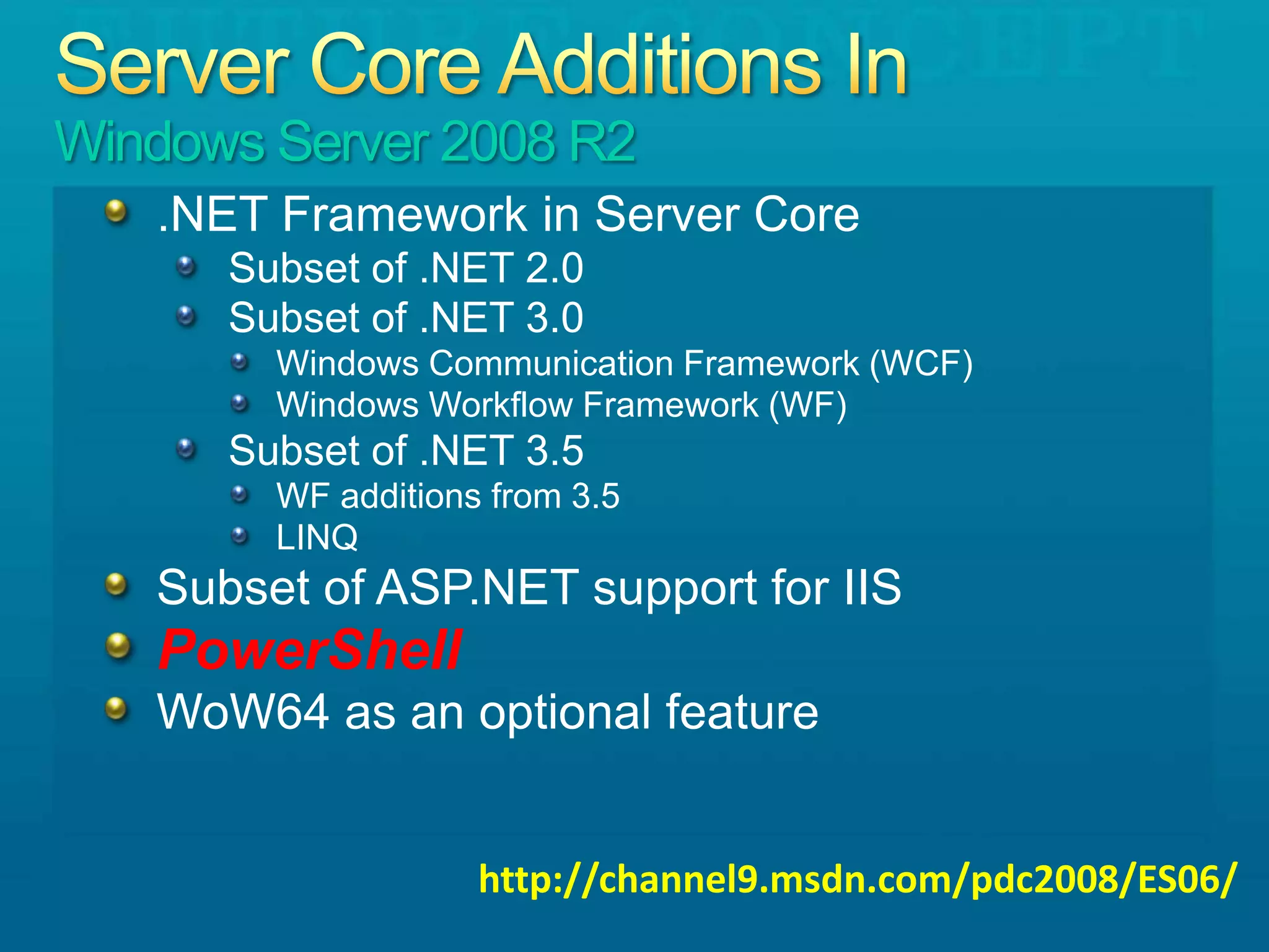 Server Core Additions In Windows Server 2008 R2.NET Framework in Server CoreSubset of .NET 2.0Subset of .NET 3.0Windows Communication Framework (WCF)Windows Workflow Framework (WF)Subset of .NET 3.5WF additions from 3.5LINQSubset of ASP.NET support for IISPowerShellWoW64 as an optional featurehttp://channel9.msdn.com/pdc2008/ES06/