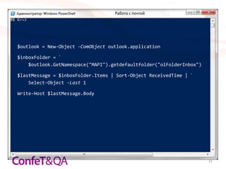 Работа с почтой




$outlook = New-Object -ComObject outlook.application

$inboxFolder = `
    $outlook.GetNamespace("MAPI").getdefaultfolder("olFolderInbox")

$lastMessage = $inboxFolder.Items | Sort-Object ReceivedTime | `
    Select-Object -Last 1

Write-Host $lastMessage.Body




                                                                      31
 