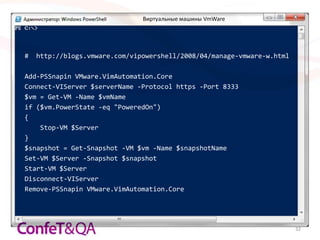 Виртуальные машины VmWare




#   http://blogs.vmware.com/vipowershell/2008/04/manage-vmware-w.html

Add-PSSnapin VMware.VimAutomation.Core
Connect-VIServer $serverName -Protocol https -Port 8333
$vm = Get-VM -Name $vmName
if ($vm.PowerState -eq "PoweredOn")
{
    Stop-VM $Server
}
$snapshot = Get-Snapshot -VM $vm -Name $snapshotName
Set-VM $Server -Snapshot $snapshot
Start-VM $Server
Disconnect-VIServer
Remove-PSSnapin VMware.VimAutomation.Core




                                                                        32
 