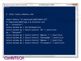 Автоматизация с WASP




#   http://wasp.codeplex.com/

Import-Module "D:downloadsWASPWASP.dll"
D:downloadsWASPnpp.5.8.Installer.exe
$w = "Installer*"
Select-Window $w | Set-WindowActive
Select-Window $w | Select-Control "OK" | Send-Click
$w = "*Notepad*"
Select-Window $w | Select-Control "&Далее >" | Send-Click
Select-Window $w | Select-Control "Принима&ю" | Send-Click
Select-Window $w | Select-Control "&Далее >" | Send-Click
Select-Window $w | Select-Control "Установить" | Send-Click




                                                              34
 