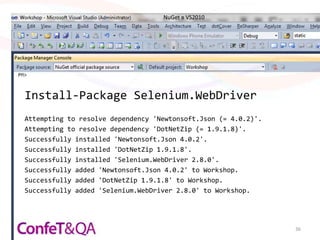 NuGet в VS2010




Install-Package Selenium.WebDriver
Attempting to resolve dependency 'Newtonsoft.Json (= 4.0.2)'.
Attempting to resolve dependency 'DotNetZip (= 1.9.1.8)'.
Successfully installed 'Newtonsoft.Json 4.0.2'.
Successfully installed 'DotNetZip 1.9.1.8'.
Successfully installed 'Selenium.WebDriver 2.8.0'.
Successfully added 'Newtonsoft.Json 4.0.2' to Workshop.
Successfully added 'DotNetZip 1.9.1.8' to Workshop.
Successfully added 'Selenium.WebDriver 2.8.0' to Workshop.




                                                                36
 