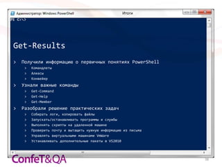 Итоги




Get-Results
>   Получили информацию о первичных понятиях PowerShell
     >   Командлеты
     >   Алиасы
     >   Конвейер
>   Узнали важные команды
     >   Get-Command
     >   Get-Help
     >   Get-Member
>   Разобрали решение практических задач
     >   Собирать логи, копировать файлы
     >   Запускать/останавливать программы и службы
     >   Выполнять скрипты на удаленной машине
     >   Проверить почту и вытащить нужную информацию из письма
     >   Управлять виртуальными машинами VmWare
     >   Устанавливать дополнительные пакеты в VS2010



                                                                  38
 