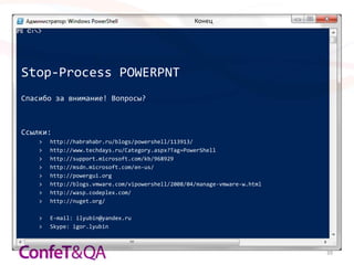 Конец




Stop-Process POWERPNT
Спасибо за внимание! Вопросы?



Ссылки:
    >   http://habrahabr.ru/blogs/powershell/113913/
    >   http://www.techdays.ru/Category.aspx?Tag=PowerShell
    >   http://support.microsoft.com/kb/968929
    >   http://msdn.microsoft.com/en-us/
    >   http://powergui.org
    >   http://blogs.vmware.com/vipowershell/2008/04/manage-vmware-w.html
    >   http://wasp.codeplex.com/
    >   http://nuget.org/

    >   E-mail: ilyubin@yandex.ru
    >   Skype: igor.lyubin



                                                                            39
 