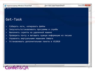 Для чего нам PowerShell?




Get-Task
>   Собирать логи, копировать файлы
>   Запускать/останавливать программы и службы
>   Выполнять скрипты на удаленной машине
>   Проверить почту и вытащить нужную информацию из письма
>   Управлять виртуальными машинами VmWare
>   Устанавливать дополнительные пакеты в VS2010




                                                             4
 