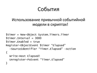События
   Использование привычной событийной
             модели в скриптах!

$timer = New-Object System.Timers.Timer
$timer.Interval = 3000
$timer.Enabled = true
Register-ObjectEvent $timer “Elapsed”
  -SourceIdentifier “Timer.Elapsed” –Action
{
  Write-Host Elapsed!
  Unregister-PsEvent “Timer.Elapsed”
}
 