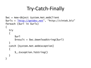 Try-Catch-Finally
$wc = New-Object System.Net.WebClient
$urls = “http://getdev.net”, “http://sintek.biz”
foreach ($url in $urls)
{
  try
  {
      $url
      $result = $wc.DownloadString($url)
  }
  catch [System.Net.WebException]
  {
      $_.Exception.ToString()
  }
}
 