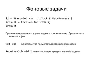Фоновые задачи
$j = Start-Job -scriptblock { Get-Process }
$result = Receive-Job -Job $j
$result

Продолжаем решать насущные задачи в том же сеансе, сбросив что-то
  тяжелое в фон

Get-Job    - можем быстро посмотреть список фоновых задач

Receive-Job –Id 1 – или посмотреть результаты по Id задачи
 