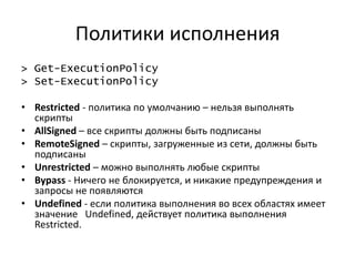 Политики исполнения
> Get-ExecutionPolicy
> Set-ExecutionPolicy

• Restricted - политика по умолчанию – нельзя выполнять
  скрипты
• AllSigned – все скрипты должны быть подписаны
• RemoteSigned – скрипты, загруженные из сети, должны быть
  подписаны
• Unrestricted – можно выполнять любые скрипты
• Bypass - Ничего не блокируется, и никакие предупреждения и
  запросы не появляются
• Undefined - если политика выполнения во всех областях имеет
  значение Undefined, действует политика выполнения
  Restricted.
 
