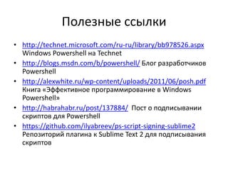Полезные ссылки
• http://technet.microsoft.com/ru-ru/library/bb978526.aspx
  Windows Powershell на Technet
• http://blogs.msdn.com/b/powershell/ Блог разработчиков
  Powershell
• http://alexwhite.ru/wp-content/uploads/2011/06/posh.pdf
  Книга «Эффективное программирование в Windows
  Powershell»
• http://habrahabr.ru/post/137884/ Пост о подписывании
  скриптов для Powershell
• https://github.com/ilyabreev/ps-script-signing-sublime2
  Репозиторий плагина к Sublime Text 2 для подписывания
  скриптов
 
