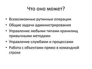 Что оно может?
• Всевозможные рутинные операции
• Общие задачи администрирования
• Управление любыми типами хранилищ
  привычными методами
• Управление службами и процессами
• Работа с объектами прямо в командной
  строке
 