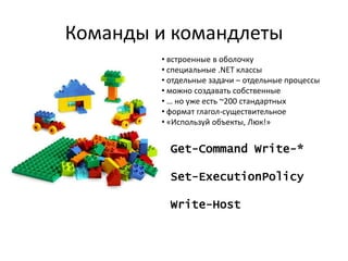 Команды и командлеты
        • встроенные в оболочку
        • специальные .NET классы
        • отдельные задачи – отдельные процессы
        • можно создавать собственные
        • … но уже есть ~200 стандартных
        • формат глагол-существительное
        • «Используй объекты, Люк!»


          Get-Command Write-*

          Set-ExecutionPolicy

          Write-Host
 
