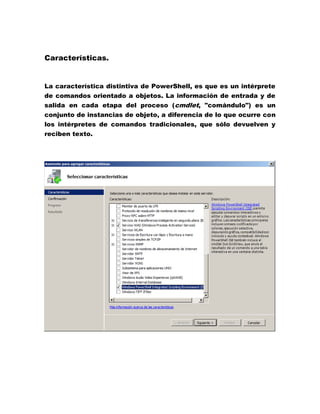 Características.

La característica distintiva de PowerShell, es que es un intérprete
de comandos orientado a objetos. La información de entrada y de
salida en cada etapa del proceso (cmdlet, "comándulo") es un
conjunto de instancias de objeto, a diferencia de lo que ocurre con
los intérpretes de comandos tradicionales, que sólo devuelven y
reciben texto.

 