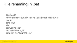 PowerShell: Automation for Everyone | 15
File renaming in .bat
@echo off
for /f "delims=" %%a in ('dir /b *.txt') do call :dot "%%a"
pause
goto :EOF
:dot
set "var=%~n1"
set "var=%var:.=_%"
echo ren %1 "%var%%~x1"
 