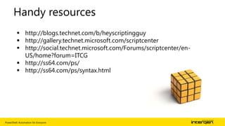 PowerShell: Automation for Everyone | 25
Handy resources
 http://blogs.technet.com/b/heyscriptingguy
 http://gallery.technet.microsoft.com/scriptcenter
 http://social.technet.microsoft.com/Forums/scriptcenter/en-
US/home?forum=ITCG
 http://ss64.com/ps/
 http://ss64.com/ps/syntax.html
 