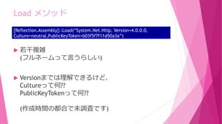  若干複雑
(フルネームって言うらしい)
 Versionまでは理解できるけど、
Cultureって何??
PublicKeyTokenって何??
(作成時間の都合で未調査です)
Load メソッド
[Reflection.Assembly]::Load(“System.Net.Http, Version=4.0.0.0,
Culture=neutral,PublicKeyToken=b03f5f7f11d50a3a”)
 