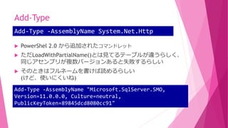 Add-Type
 PowerShel 2.0 から追加されたコマンドレット
 ただLoadWithPartialName()とは見てるテーブルが違うらしく、
同じアセンブリが複数バージョンあると失敗するらしい
 そのときはフルネームを書けば読めるらしい
(けど、使いにくいね)
Add-Type -AssemblyName System.Net.Http
Add-Type -AssemblyName "Microsoft.SqlServer.SMO,
Version=11.0.0.0, Culture=neutral,
PublicKeyToken=89845dcd8080cc91"
 