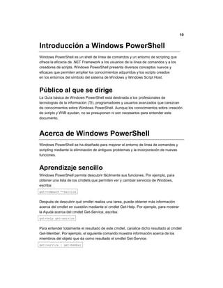 10
Introducción a Windows PowerShell
Windows PowerShell es un shell de línea de comandos y un entorno de scripting que
ofrece la eficacia de .NET Framework a los usuarios de la línea de comandos y a los
creadores de scripts. Windows PowerShell presenta diversos conceptos nuevos y
eficaces que permiten ampliar los conocimientos adquiridos y los scripts creados
en los entornos del símbolo del sistema de Windows y Windows Script Host.
Público al que se dirige
La Guía básica de Windows PowerShell está destinada a los profesionales de
tecnologías de la información (TI), programadores y usuarios avanzados que carezcan
de conocimientos sobre Windows PowerShell. Aunque los conocimientos sobre creación
de scripts y WMI ayudan, no se presuponen ni son necesarios para entender este
documento.
Acerca de Windows PowerShell
Windows PowerShell se ha diseñado para mejorar el entorno de línea de comandos y
scripting mediante la eliminación de antiguos problemas y la incorporación de nuevas
funciones.
Aprendizaje sencillo
Windows PowerShell permite descubrir fácilmente sus funciones. Por ejemplo, para
obtener una lista de los cmdlets que permiten ver y cambiar servicios de Windows,
escriba:
get-command *-service
Después de descubrir qué cmdlet realiza una tarea, puede obtener más información
acerca del cmdlet en cuestión mediante el cmdlet Get-Help. Por ejemplo, para mostrar
la Ayuda acerca del cmdlet Get-Service, escriba:
get-help get-service
Para entender totalmente el resultado de este cmdlet, canalice dicho resultado al cmdlet
Get-Member. Por ejemplo, el siguiente comando muestra información acerca de los
miembros del objeto que da como resultado el cmdlet Get-Service:
get-service | get-member
 