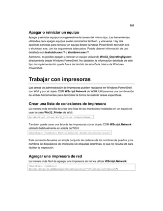 101
Apagar o reiniciar un equipo
Apagar y reiniciar equipos son generalmente tareas del mismo tipo. Las herramientas
utilizadas para apagar equipos suelen reiniciarlos también, y viceversa. Hay dos
opciones sencillas para reiniciar un equipo desde Windows PowerShell: tsshutdn.exe
o shutdown.exe, con los argumentos adecuados. Puede obtener información de uso
detallada con tsshutdn.exe /? o shutdown.exe /?.
Asimismo, es posible apagar y reiniciar un equipo utilizando Win32_OperatingSystem
directamente desde Windows PowerShell. No obstante, la información detallada de este
tipo de implementación queda fuera del ámbito de esta Guía básica de Windows
PowerShell.
Trabajar con impresoras
Las tareas de administración de impresoras pueden realizarse en Windows PowerShell
con WMI y con el objeto COM WScript.Network de WSH. Utilizaremos una combinación
de ambas herramientas para demostrar la forma de realizar tareas específicas.
Crear una lista de conexiones de impresora
La manera más sencilla de crear una lista de las impresoras instaladas en un equipo es
usar la clase Win32_Printer de WMI:
Get-WmiObject -Class Win32_Printer -ComputerName .
También puede crear una lista de las impresoras con el objeto COM WScript.Network
utilizado habitualmente en scripts de WSH:
(New-Object -ComObject WScript.Network).EnumPrinterConnections()
Este comando devuelve un simple conjunto de cadenas de los nombres de puertos y los
nombres de dispositivos de impresora sin etiquetas distintivas, lo que no resulta útil para
facilitar la inspección.
Agregar una impresora de red
La manera más fácil de agregar una impresora de red es utilizar WScript.Network:
(New-Object -ComObject
WScript.Network).AddWindowsPrinterConnection("Printserver01Xerox5")
 