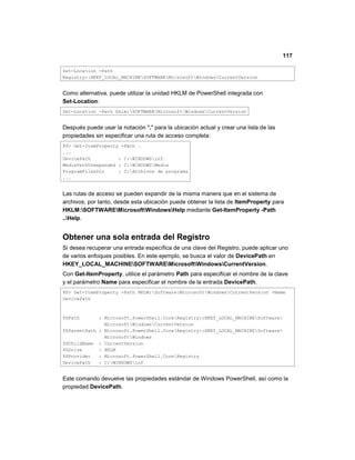 117
Set-Location -Path
Registry::HKEY_LOCAL_MACHINESOFTWAREMicrosoftWindowsCurrentVersion
Como alternativa, puede utilizar la unidad HKLM de PowerShell integrada con
Set-Location:
Set-Location -Path hklm:SOFTWAREMicrosoftWindowsCurrentVersion
Después puede usar la notación "." para la ubicación actual y crear una lista de las
propiedades sin especificar una ruta de acceso completa:
PS> Get-ItemProperty -Path .
...
DevicePath : C:WINDOWSinf
MediaPathUnexpanded : C:WINDOWSMedia
ProgramFilesDir : C:Archivos de programa
...
Las rutas de acceso se pueden expandir de la misma manera que en el sistema de
archivos; por tanto, desde esta ubicación puede obtener la lista de ItemProperty para
HKLM:SOFTWAREMicrosoftWindowsHelp mediante Get-ItemProperty -Path
..Help.
Obtener una sola entrada del Registro
Si desea recuperar una entrada específica de una clave del Registro, puede aplicar uno
de varios enfoques posibles. En este ejemplo, se busca el valor de DevicePath en
HKEY_LOCAL_MACHINESOFTWAREMicrosoftWindowsCurrentVersion.
Con Get-ItemProperty, utilice el parámetro Path para especificar el nombre de la clave
y el parámetro Name para especificar el nombre de la entrada DevicePath.
PS> Get-ItemProperty -Path HKLM:SoftwareMicrosoftWindowsCurrentVersion -Name
DevicePath
PSPath : Microsoft.PowerShell.CoreRegistry::HKEY_LOCAL_MACHINESoftware
MicrosoftWindowsCurrentVersion
PSParentPath : Microsoft.PowerShell.CoreRegistry::HKEY_LOCAL_MACHINESoftware
MicrosoftWindows
PSChildName : CurrentVersion
PSDrive : HKLM
PSProvider : Microsoft.PowerShell.CoreRegistry
DevicePath : C:WINDOWSinf
Este comando devuelve las propiedades estándar de Windows PowerShell, así como la
propiedad DevicePath.
 