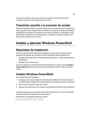 12
de línea de comandos. Asimismo, extiende el concepto de envío de datos entre
comandos al permitir enviar objetos en lugar de texto.
Transición sencilla a la creación de scripts
Windows PowerShell facilita la transición desde escribir comandos de forma interactiva a
crear y ejecutar scripts. Puede escribir comandos en el símbolo del sistema de Windows
PowerShell para descubrir los comandos que realizan una tarea. A continuación, puede
guardar estos comandos en una transcripción o un historial y después copiarlos en un
archivo para utilizarlos como un script.
Instalar y ejecutar Windows PowerShell
Requisitos de instalación
Antes de instalar Windows PowerShell, asegúrese de que el sistema dispone de los
programas de software que necesita Windows PowerShell. Estos programas son:
 Windows XP Service Pack 2, Windows 2003 Service Pack 1 o versiones posteriores
de Windows
 Microsoft .NET Framework 2.0
Si ya hay instalada una versión de Windows PowerShell en el equipo, utilice Agregar o
quitar programas del Panel de control para desinstalarla antes de instalar una nueva
versión.
Instalar Windows PowerShell
Para instalar Windows PowerShell:
1. Descargue el archivo de instalación de Windows PowerShell. (El nombre del archivo
es distinto según la plataforma, el sistema operativo y el paquete de idioma utilizados.)
2. Para iniciar la instalación, haga clic en Abrir.
3. Siga las instrucciones que se muestran en las páginas del Asistente para instalación.
También puede guardar los archivos de Windows PowerShell en un recurso compartido
de red para realizar la instalación en varios equipos.
Para realizar una instalación silenciosa, escriba:
<nombre-ejecutable-PowerShell> /quiet
 