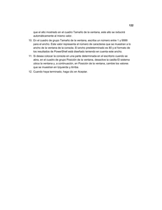 122
que el alto mostrado en el cuadro Tamaño de la ventana, este alto se reducirá
automáticamente al mismo valor.
10. En el cuadro de grupo Tamaño de la ventana, escriba un número entre 1 y 9999
para el ancho. Este valor representa el número de caracteres que se muestran a lo
ancho de la ventana de la consola. El ancho predeterminado es 80 y el formato de
los resultados de PowerShell está diseñado teniendo en cuenta este ancho.
11. Si desea colocar la consola en una parte determinada en el escritorio cuando se
abra, en el cuadro de grupo Posición de la ventana, desactive la casilla El sistema
ubica la ventana y, a continuación, en Posición de la ventana, cambie los valores
que se muestran en Izquierda y Arriba.
12. Cuando haya terminado, haga clic en Aceptar.
 