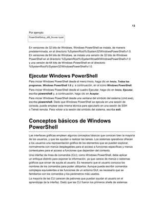 13
Por ejemplo:
PowerShellSetup_x86_fre.exe /quiet
En versiones de 32 bits de Windows, Windows PowerShell se instala, de manera
predeterminada, en el directorio %SystemRoot%System32WindowsPowerShellv1.0.
En versiones de 64 bits de Windows, se instala una versión de 32 bits de Windows
PowerShell en el directorio %SystemRoot%SystemWow64WindowsPowerShellv1.0
y una versión de 64 bits de Windows PowerShell en el directorio
%SystemRoot%System32WindowsPowerShellv1.0.
Ejecutar Windows PowerShell
Para iniciar Windows PowerShell desde el menú Inicio, haga clic en Inicio, Todos los
programas, Windows PowerShell 1.0 y, a continuación, en el icono Windows PowerShell.
Para iniciar Windows PowerShell desde el cuadro Ejecutar, haga clic en Inicio, Ejecutar,
escriba powershell y, a continuación, haga clic en Aceptar.
Para iniciar Windows PowerShell desde una ventana del símbolo del sistema (cmd.exe),
escriba powershell. Dado que Windows PowerShell se ejecuta en una sesión de
consola, puede emplear esta misma técnica para ejecutarlo en una sesión de SSH
o Telnet remota. Para volver a la sesión del símbolo del sistema, escriba exit.
Conceptos básicos de Windows
PowerShell
Las interfaces gráficas emplean algunos conceptos básicos que conocen bien la mayoría
de los usuarios, y que les ayudan a realizar las tareas. Los sistemas operativos ofrecen
a los usuarios una representación gráfica de los elementos que se pueden explorar,
normalmente con menús desplegables para el acceso a funciones específicas y menús
contextuales para el acceso a funciones que dependen del contexto.
Una interfaz de línea de comandos (CLI), como Windows PowerShell, debe aplicar
un enfoque distinto para exponer la información, ya que carece de menús o sistemas
gráficos que sirvan de ayuda al usuario. Es necesario que el usuario conozca los
nombres de los comandos para poder utilizarlos. Aunque puede escribir comandos
complejos equivalentes a las funciones de un entorno GUI, es necesario que se
familiarice con los comandos y los parámetros más usados.
La mayoría de las CLI carecen de patrones que puedan ayudar al usuario en el
aprendizaje de la interfaz. Dado que las CLI fueron los primeros shells de sistemas
 