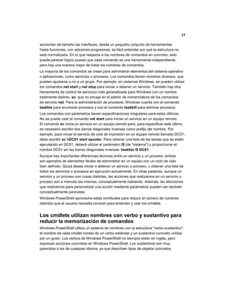17
aumentan de tamaño las interfaces, desde un pequeño conjunto de herramientas
hasta funciones, con adiciones progresivas, es fácil entender por qué la estructura no
está normalizada. En lo que respecta a los nombres de comandos en concreto, esto
puede parecer lógico puesto que cada comando es una herramienta independiente,
pero hay una manera mejor de tratar los nombres de comandos.
La mayoría de los comandos se crean para administrar elementos del sistema operativo
o aplicaciones, como servicios o procesos. Los comandos tienen nombres diversos, que
pueden ajustarse o no a un grupo. Por ejemplo, en sistemas Windows, se pueden utilizar
los comandos net start y net stop para iniciar o detener un servicio. También hay otra
herramienta de control de servicios más generalizada para Windows con un nombre
totalmente distinto, sc, que no encaja en el patrón de nomenclatura de los comandos
de servicio net. Para la administración de procesos, Windows cuenta con el comando
tasklist para enumerar procesos y con el comando taskkill para eliminar procesos.
Los comandos con parámetros tienen especificaciones irregulares para estos últimos.
No se puede usar el comando net start para iniciar un servicio en un equipo remoto.
El comando sc inicia un servicio en un equipo remoto pero, para especificar este último,
es necesario escribir dos barras diagonales inversas como prefijo del nombre. Por
ejemplo, para iniciar el servicio de cola de impresión en un equipo remoto llamado DC01,
debe escribir sc DC01 start spooler. Para obtener una lista de las tareas que se están
ejecutando en DC01, deberá utilizar el parámetro /S (de "sistema") y proporcionar el
nombre DC01 sin las barras diagonales inversas: tasklist /S DC01.
Aunque hay importantes diferencias técnicas entre un servicio y un proceso, ambos
son ejemplos de elementos fáciles de administrar en un equipo con un ciclo de vida
bien definido. Quizá desee iniciar o detener un servicio o proceso, u obtener una lista de
todos los servicios o procesos en ejecución actualmente. En otras palabras, aunque un
servicio y un proceso son cosas distintas, las acciones que realizamos en un servicio o
proceso son a menudo las mismas, conceptualmente hablando. Además, las elecciones
que realicemos para personalizar una acción mediante parámetros pueden ser también
conceptualmente parecidas.
Windows PowerShell aprovecha estas similitudes para reducir el número de nombres
distintos que el usuario necesita conocer para entender y usar los cmdlets.
Los cmdlets utilizan nombres con verbo y sustantivo para
reducir la memorización de comandos
Windows PowerShell utiliza un sistema de nombres con la estructura "verbo-sustantivo":
el nombre de cada cmdlet consta de un verbo estándar y un sustantivo concreto unidos
por un guión. Los verbos de Windows PowerShell no siempre están en inglés, pero
expresan acciones concretas en Windows PowerShell. Los sustantivos son muy
parecidos a los de cualquier idioma, ya que describen tipos de objetos concretos
 