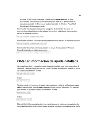 22
Equivale a "uno o más caracteres". Puede escribir Get-Command a* para
buscar todos los comandos que comiencen por la letra "a". A diferencia de los
caracteres comodín de Cmd.exe, el carácter comodín de Windows PowerShell
también permite detectar un punto.
Para mostrar los alias especiales de las categorías de comandos (los alias son
sobrenombres utilizados como alternativa a los nombres estándar de los comandos),
escriba el siguiente comando:
PS> Get-Command -CommandType Alias
Para mostrar todas las funciones de Windows PowerShell, escriba el siguiente comando:
PS> Get-Command -CommandType Function
Para mostrar los scripts externos que estén en la ruta de búsqueda de Windows
PowerShell, escriba el siguiente comando:
PS> Get-Command -CommandType ExternalScript
Obtener información de ayuda detallada
Windows PowerShell incluye información de ayuda detallada para todos los cmdlets. Si
desea ver los temas de ayuda, utilice el cmdlet Get-Help. Por ejemplo, para ver la ayuda
del cmdlet Get-Childitem, escriba:
get-help get-childitem
O bien
get-childitem -?
También puede ver los temas de ayuda página a página mediante las funciones man y
help. Para utilizarlas, escriba man o help seguido del nombre del cmdlet. Por ejemplo,
para mostrar la ayuda del cmdlet Get-Childitem, escriba:
man get-childitem
O bien
help get-childitem
El cmdlet Get-Help muestra también información acerca de los temas conceptuales de
Windows PowerShell. Los nombres de los temas de ayuda conceptuales tienen el prefijo
 