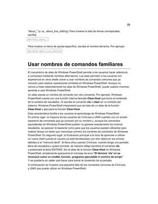 23
"about_" (p. ej., about_line_editing). Para mostrar la lista de temas conceptuales,
escriba:
get-help about_*
Para mostrar un tema de ayuda específico, escriba el nombre del tema. Por ejemplo:
get-help about_line_editing
Usar nombres de comandos familiares
El mecanismo de alias de Windows PowerShell permite a los usuarios hacer referencia
a comandos mediante nombres alternativos. Los alias permiten a los usuarios con
experiencia en otros shells volver a usar nombres de comandos comunes que ya
conocen para realizar operaciones similares en Windows PowerShell. Aunque no
vamos a tratar detenidamente los alias de Windows PowerShell, puede usarlos mientras
aprende a usar Windows PowerShell.
Un alias asocia un nombre de comando con otro comando. Por ejemplo, Windows
PowerShell cuenta con una función interna llamada Clear-Host que borra el contenido
de la ventana de resultados. Si escribe el comando cls o clear en un símbolo del
sistema, Windows PowerShell interpretará que se trata de un alias de la función
Clear-Host y ejecutará la función Clear-Host.
Esta característica facilita a los usuarios el aprendizaje de Windows PowerShell.
En primer lugar, la mayoría de los usuarios de Cmd.exe y UNIX cuentan con un amplio
repertorio de comandos que ya conocen por su nombre y, aunque los comandos
equivalentes en Windows PowerShell pueden no generar exactamente los mismos
resultados, se parecen lo bastante como para que los usuarios puedan utilizarlos para
realizar tareas sin tener que memorizar primero los nombres de comandos de Windows
PowerShell. En segundo lugar, la frustración principal a la hora de aprender a utilizar
un nuevo shell cuando el usuario ya está familiarizado con otro radica en los errores
debidos a la "memoria táctil". Si lleva años usando Cmd.exe, cuando tenga una pantalla
llena de resultados y quiera borrarla, de manera refleja escribirá el comando cls
y presionará la tecla ENTRAR. Sin el alias de la función Clear-Host en Windows
PowerShell, simplemente aparecería el mensaje de error "El término 'cls' no se
reconoce como un cmdlet, función, programa ejecutable ni archivo de script."
Y se quedaría sin saber qué hacer para borrar el contenido de la pantalla.
A continuación se muestra una pequeña lista de los comandos comunes de Cmd.exe
y UNIX que puede utilizar en Windows PowerShell:
 