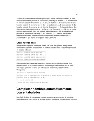 25
A continuación se muestra un breve ejemplo para ilustrar cómo funciona esto: el alias
estándar de Get-Item procede de combinar la g de Get y la i de Item: gi. El alias estándar
de Set-Item procede de combinar la s de Set y la i de Item: si. El alias estándar de Get-
Location procede de combinar la g de Get y la l de Location: gl. El alias estándar de Set-
Location procede de combinar la s de Set y la l de Location: sl. El alias estándar de Get-
Command procede de combinar la g de Get y cm de Command: gcm. No hay un cmdlet
llamado Set-Command, pero si lo hubiera, podríamos deducir que el alias estándar
procede de combinar la s de Set y cm de Command: scm. Además, los usuarios
familiarizados con los alias de Windows PowerShell que se encuentren con scm
podrían deducir que el alias corresponde a Set-Command.
Crear nuevos alias
Puede crear sus propios alias con el cmdlet Set-Alias. Por ejemplo, las siguientes
instrucciones crean los alias estándar de cmdlets descritos en la sección Interpretación
de los alias estándar:
Set-Alias -Name gi -Value Get-Item
Set-Alias -Name si -Value Set-Item
Set-Alias -Name gl -Value Get-Location
Set-Alias -Name sl -Value Set-Location
Set-Alias -Name gcm -Value Get-Command
Internamente, Windows PowerShell utiliza comandos como éstos durante el inicio,
pero estos alias no se pueden modificar. Si intenta ejecutar realmente uno de estos
comandos, aparecerá un error que indica que el alias no se puede modificar.
Por ejemplo:
PS> Set-Alias -Name gi -Value Get-Item
Set-Alias : No se puede escribir en el alias gi porque es de sólo lectura o
constante y no se puede escribir en él.
En línea:1 carácter:10
+ Set-Alias <<<< -Name gi -Value Get-Item
Completar nombres automáticamente
con el tabulador
Los shells de línea de comandos a menudo proporcionan una manera de completar
automáticamente los nombres de archivos largos o comandos, lo que agiliza la escritura
 
