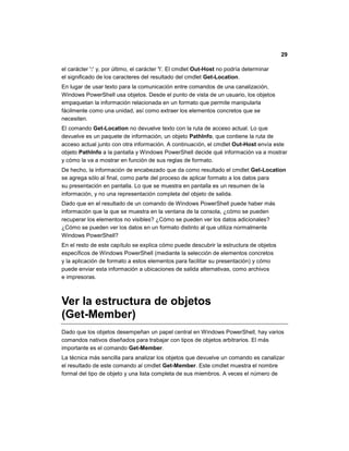 29
el carácter ':' y, por último, el carácter ''. El cmdlet Out-Host no podría determinar
el significado de los caracteres del resultado del cmdlet Get-Location.
En lugar de usar texto para la comunicación entre comandos de una canalización,
Windows PowerShell usa objetos. Desde el punto de vista de un usuario, los objetos
empaquetan la información relacionada en un formato que permite manipularla
fácilmente como una unidad, así como extraer los elementos concretos que se
necesiten.
El comando Get-Location no devuelve texto con la ruta de acceso actual. Lo que
devuelve es un paquete de información, un objeto PathInfo, que contiene la ruta de
acceso actual junto con otra información. A continuación, el cmdlet Out-Host envía este
objeto PathInfo a la pantalla y Windows PowerShell decide qué información va a mostrar
y cómo la va a mostrar en función de sus reglas de formato.
De hecho, la información de encabezado que da como resultado el cmdlet Get-Location
se agrega sólo al final, como parte del proceso de aplicar formato a los datos para
su presentación en pantalla. Lo que se muestra en pantalla es un resumen de la
información, y no una representación completa del objeto de salida.
Dado que en el resultado de un comando de Windows PowerShell puede haber más
información que la que se muestra en la ventana de la consola, ¿cómo se pueden
recuperar los elementos no visibles? ¿Cómo se pueden ver los datos adicionales?
¿Cómo se pueden ver los datos en un formato distinto al que utiliza normalmente
Windows PowerShell?
En el resto de este capítulo se explica cómo puede descubrir la estructura de objetos
específicos de Windows PowerShell (mediante la selección de elementos concretos
y la aplicación de formato a estos elementos para facilitar su presentación) y cómo
puede enviar esta información a ubicaciones de salida alternativas, como archivos
e impresoras.
Ver la estructura de objetos
(Get-Member)
Dado que los objetos desempeñan un papel central en Windows PowerShell, hay varios
comandos nativos diseñados para trabajar con tipos de objetos arbitrarios. El más
importante es el comando Get-Member.
La técnica más sencilla para analizar los objetos que devuelve un comando es canalizar
el resultado de este comando al cmdlet Get-Member. Este cmdlet muestra el nombre
formal del tipo de objeto y una lista completa de sus miembros. A veces el número de
 