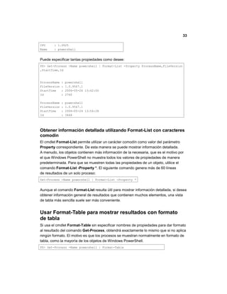 33
CPU : 1.0625
Name : powershell
Puede especificar tantas propiedades como desee:
PS> Get-Process -Name powershell | Format-List -Property ProcessName,FileVersion
,StartTime,Id
ProcessName : powershell
FileVersion : 1.0.9567.1
StartTime : 2006-05-24 13:42:00
Id : 2760
ProcessName : powershell
FileVersion : 1.0.9567.1
StartTime : 2006-05-24 13:54:28
Id : 3448
Obtener información detallada utilizando Format-List con caracteres
comodín
El cmdlet Format-List permite utilizar un carácter comodín como valor del parámetro
Property correspondiente. De esta manera se puede mostrar información detallada.
A menudo, los objetos contienen más información de la necesaria, que es el motivo por
el que Windows PowerShell no muestra todos los valores de propiedades de manera
predeterminada. Para que se muestren todas las propiedades de un objeto, utilice el
comando Format-List -Property *. El siguiente comando genera más de 60 líneas
de resultados de un solo proceso:
Get-Process -Name powershell | Format-List -Property *
Aunque el comando Format-List resulta útil para mostrar información detallada, si desea
obtener información general de resultados que contienen muchos elementos, una vista
de tabla más sencilla suele ser más conveniente.
Usar Format-Table para mostrar resultados con formato
de tabla
Si usa el cmdlet Format-Table sin especificar nombres de propiedades para dar formato
al resultado del comando Get-Process, obtendrá exactamente lo mismo que si no aplica
ningún formato. El motivo es que los procesos se muestran normalmente en formato de
tabla, como la mayoría de los objetos de Windows PowerShell.
PS> Get-Process -Name powershell | Format-Table
 