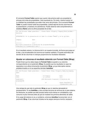 35
El comando Format-Table supone que cuanto más próxima esté una propiedad al
principio de la lista de propiedades, más importante es. Por tanto, intenta mostrar en
su totalidad las propiedades que estén más cerca del principio. Si el comando Format-
Table no puede mostrar todas las propiedades, quitará algunas de las columnas de
la presentación y mostrará una advertencia. Puede observar este comportamiento si
establece Name como la última propiedad de la lista:
PS> Get-Process -Name powershell | Format-Table -Property Company,Path,Id,Name -
AutoSize
ADVERTENCIA: en la presentación no cabe la columna "Name" y se ha quitado.
Company Path I
d
------- ---- -
Microsoft Corporation C:Archivos de programaWindows
PowerShellv1.0powershell.exe 6
En el resultado anterior, la columna de Id. se muestra truncada, de forma que quepa en
la lista, y los encabezados de columna se muestran apilados. El ajuste automático del
tamaño de las columnas no siempre proporciona los resultados deseados.
Ajustar en columnas el resultado obtenido con Format-Table (Wrap)
Puede forzar que los datos largos de Format-Table se ajusten a su columna
correspondiente con el parámetro Wrap. Es posible que los resultados no sean los
esperados si se utiliza únicamente el parámetro Wrap, ya que éste aplica valores
predeterminados si no se especifica también AutoSize:
PS> Get-Process -Name powershell | Format-Table -Wrap -Property Name,Id,Company,
Path
Name Id Company Path
---- -- ------- ----
powershell 2836 Microsoft Corporati C:Archivos de
programaWi
on ndows PowerShellv1
.0powershell.exe
Una ventaja de usar sólo el parámetro Wrap es que no ralentiza demasiado el
procesamiento. Si usa AutoSize y crea una lista recursiva de archivos de un gran sistema
de directorios, es posible que este proceso tarde mucho tiempo en completarse y que
consuma mucha memoria antes de que se muestren los primeros elementos de salida.
Si la carga del sistema no es un problema, entonces AutoSize funciona bien con el
parámetro Wrap. A las columnas iniciales se les asigna siempre el ancho necesario
 