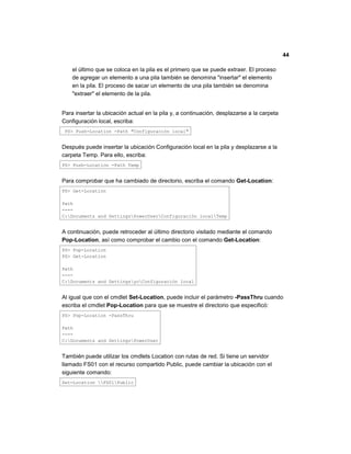 44
el último que se coloca en la pila es el primero que se puede extraer. El proceso
de agregar un elemento a una pila también se denomina "insertar" el elemento
en la pila. El proceso de sacar un elemento de una pila también se denomina
"extraer" el elemento de la pila.
Para insertar la ubicación actual en la pila y, a continuación, desplazarse a la carpeta
Configuración local, escriba:
PS> Push-Location -Path "Configuración local"
Después puede insertar la ubicación Configuración local en la pila y desplazarse a la
carpeta Temp. Para ello, escriba:
PS> Push-Location -Path Temp
Para comprobar que ha cambiado de directorio, escriba el comando Get-Location:
PS> Get-Location
Path
----
C:Documents and SettingsPowerUserConfiguración localTemp
A continuación, puede retroceder al último directorio visitado mediante el comando
Pop-Location, así como comprobar el cambio con el comando Get-Location:
PS> Pop-Location
PS> Get-Location
Path
----
C:Documents and SettingsyoConfiguración local
Al igual que con el cmdlet Set-Location, puede incluir el parámetro -PassThru cuando
escriba el cmdlet Pop-Location para que se muestre el directorio que especificó:
PS> Pop-Location -PassThru
Path
----
C:Documents and SettingsPowerUser
También puede utilizar los cmdlets Location con rutas de red. Si tiene un servidor
llamado FS01 con el recurso compartido Public, puede cambiar la ubicación con el
siguiente comando:
Set-Location FS01Public
 