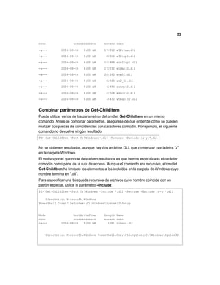 53
---- ------------- ------ ----
-a--- 2004-08-04 8:00 AM 174592 w32time.dll
-a--- 2004-08-04 8:00 AM 22016 w32topl.dll
-a--- 2004-08-04 8:00 AM 101888 win32spl.dll
-a--- 2004-08-04 8:00 AM 172032 wldap32.dll
-a--- 2004-08-04 8:00 AM 264192 wow32.dll
-a--- 2004-08-04 8:00 AM 82944 ws2_32.dll
-a--- 2004-08-04 8:00 AM 42496 wsnmp32.dll
-a--- 2004-08-04 8:00 AM 22528 wsock32.dll
-a--- 2004-08-04 8:00 AM 18432 wtsapi32.dll
Combinar parámetros de Get-ChildItem
Puede utilizar varios de los parámetros del cmdlet Get-ChildItem en un mismo
comando. Antes de combinar parámetros, asegúrese de que entiende cómo se pueden
realizar búsquedas de coincidencias con caracteres comodín. Por ejemplo, el siguiente
comando no devuelve ningún resultado:
PS> Get-ChildItem -Path C:Windows*.dll -Recurse -Exclude [a-y]*.dll
No se obtienen resultados, aunque hay dos archivos DLL que comienzan por la letra "z"
en la carpeta Windows.
El motivo por el que no se devuelven resultados es que hemos especificado el carácter
comodín como parte de la ruta de acceso. Aunque el comando era recursivo, el cmdlet
Get-ChildItem ha limitado los elementos a los incluidos en la carpeta de Windows cuyo
nombre termina en ".dll".
Para especificar una búsqueda recursiva de archivos cuyo nombre coincide con un
patrón especial, utilice el parámetro –Include:
PS> Get-ChildItem -Path C:Windows -Include *.dll -Recurse -Exclude [a-y]*.dll
Directorio: Microsoft.Windows
PowerShell.CoreFileSystem::C:WindowsSystem32Setup
Mode LastWriteTime Length Name
---- ------------- ------ ----
-a--- 2004-08-04 8:00 AM 8261 zoneoc.dll
Directorio: Microsoft.Windows PowerShell.CoreFileSystem::C:WindowsSystem32
 