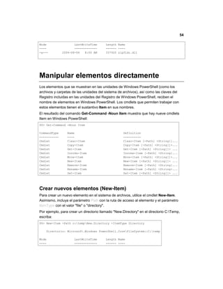 54
Mode LastWriteTime Length Name
---- ------------- ------ ----
-a--- 2004-08-04 8:00 AM 337920 zipfldr.dll
Manipular elementos directamente
Los elementos que se muestran en las unidades de Windows PowerShell (como los
archivos y carpetas de las unidades del sistema de archivos), así como las claves del
Registro incluidas en las unidades del Registro de Windows PowerShell, reciben el
nombre de elementos en Windows PowerShell. Los cmdlets que permiten trabajar con
estos elementos tienen el sustantivo Item en sus nombres.
El resultado del comando Get-Command -Noun Item muestra que hay nueve cmdlets
Item en Windows PowerShell:
PS> Get-Command -Noun Item
CommandType Name Definition
----------- ---- ----------
Cmdlet Clear-Item Clear-Item [-Path] <String[]...
Cmdlet Copy-Item Copy-Item [-Path] <String[]>...
Cmdlet Get-Item Get-Item [-Path] <String[]> ...
Cmdlet Invoke-Item Invoke-Item [-Path] <String[...
Cmdlet Move-Item Move-Item [-Path] <String[]>...
Cmdlet New-Item New-Item [-Path] <String[]> ...
Cmdlet Remove-Item Remove-Item [-Path] <String[...
Cmdlet Rename-Item Rename-Item [-Path] <String>...
Cmdlet Set-Item Set-Item [-Path] <String[]> ...
Crear nuevos elementos (New-Item)
Para crear un nuevo elemento en el sistema de archivos, utilice el cmdlet New-Item.
Asimismo, incluya el parámetro Path con la ruta de acceso al elemento y el parámetro
ItemType con el valor "file" o "directory".
Por ejemplo, para crear un directorio llamado "New.Directory" en el directorio C:Temp,
escriba:
PS> New-Item -Path c:tempNew.Directory -ItemType Directory
Directorio: Microsoft.Windows PowerShell.CoreFileSystem::C:temp
Mode LastWriteTime Length Name
---- ------------- ------ ----
 