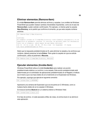 58
Eliminar elementos (Remove-Item)
El cmdlet Remove-Item permite eliminar archivos y carpetas. Los cmdlets de Windows
PowerShell que pueden realizar cambios irreversibles importantes, como es el caso de
Remove-Item, suelen solicitar confirmación. Por ejemplo, si intenta quitar la carpeta
New.Directory, se le pedirá que confirme el comando, ya que esta carpeta contiene
archivos:
PS> Remove-Item C:New.Directory
Confirmar
El elemento situado en C:tempNew.Directory tiene elementos secundarios y no se
especificó el parámetro -recurse. Si continúa, se quitarán todos los secundarios
junto con el elemento. ¿Está seguro de que desea continuar?
[S] Sí [O] Sí a todo [N] No [T] No a todo [S] Suspender [?] Ayuda
(el valor predeterminado es "S"):
Dado que la respuesta predeterminada es Sí, para eliminar la carpeta y los archivos que
contiene, deberá presionar la tecla Entrar. Para quitar la carpeta sin que se solicite
confirmación, utilice el parámetro -Recurse.
PS> Remove-Item C:tempNew.Directory -Recurse
Ejecutar elementos (Invoke-Item)
Windows PowerShell utiliza el cmdlet Invoke-Item para realizar una acción
predeterminada relativa a un archivo o una carpeta. Esta acción predeterminada está
determinada por el controlador de aplicaciones predeterminado en el Registro; el efecto
es el mismo que si se hace doble clic en el elemento en el Explorador de Windows.
Por ejemplo, suponga que ejecuta el siguiente comando:
PS> Invoke-Item C:WINDOWS
Aparecerá una ventana del Explorador que se encuentra en C:Windows, como si
hubiera hecho doble clic en la carpeta C:Windows.
Si invoca el archivo Boot.ini en un sistema anterior a Windows Vista:
PS> Invoke-Item C:boot.ini
Si el tipo de archivo .ini está asociado al Bloc de notas, el archivo boot.ini se abrirá en
esta aplicación.
 