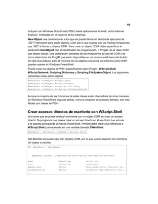 66
incluyen con Windows Script Host (WSH) hasta aplicaciones ActiveX, como Internet
Explorer, instaladas en la mayoría de los sistemas.
New-Object usa contenedores a los que se puede llamar en tiempo de ejecución de
.NET Framework para crear objetos COM, por lo que cuenta con las mismas limitaciones
que .NET al llamar a objetos COM. Para crear un objeto COM, debe especificar el
parámetro ComObject con el identificador de programación, o ProgID, de la clase COM
que desee utilizar. Una descripción completa de las limitaciones de uso de COM y de
cómo determinar los ProgID que están disponibles en un sistema está fuera del ámbito
de esta Guía básica, pero la mayoría de los objetos conocidos de entornos como WSH
pueden usarse en Windows PowerShell.
Puede crear los objetos de WSH especificando estos ProgID: WScript.Shell,
WScript.Network, Scripting.Dictionary y Scripting.FileSystemObject. Los siguientes
comandos crean estos objetos:
New-Object -ComObject WScript.Shell
New-Object -ComObject WScript.Network
New-Object -ComObject Scripting.Dictionary
New-Object -ComObject Scripting.FileSystemObject
Aunque la mayoría de las funciones de estas clases están disponibles de otras maneras
en Windows PowerShell, algunas tareas, como la creación de accesos directos, son más
fáciles con clases de WSH.
Crear accesos directos de escritorio con WScript.Shell
Una tarea que se puede realizar fácilmente con un objeto COM es crear un acceso
directo. Supongamos que desea crear un acceso directo en el escritorio que vincule
a la carpeta principal de Windows PowerShell. Primero debe crear una referencia a
WScript.Shell y almacenarla en una variable llamada $WshShell:
$WshShell = New-Object -ComObject WScript.Shell
Get-Member se puede usar con objetos COM, por lo que puede explorar los miembros
del objeto si escribe:
PS> $WshShell | Get-Member
TypeName: System.__ComObject#{41904400-be18-11d3-a28b-00104bd35090}
Name MemberType Definition
---- ---------- ----------
AppActivate Method bool AppActivate (Variant, Va...
CreateShortcut Method IDispatch CreateShortcut (str...
...
 