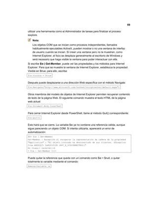 69
utilizar una herramienta como el Administrador de tareas para finalizar el proceso
iexplore.
Nota:
Los objetos COM que se inician como procesos independientes, llamados
habitualmente ejecutables ActiveX, pueden mostrar o no una ventana de interfaz
de usuario cuando se inician. Si crean una ventana pero no la muestran, como
Internet Explorer, el foco se desplaza generalmente al escritorio de Windows y
será necesario que haga visible la ventana para poder interactuar con ella.
Si escribe $ie | Get-Member, puede ver las propiedades y los métodos para Internet
Explorer. Para que se muestre la ventana de Internet Explorer, establezca la propiedad
Visible en $true; para ello, escriba:
$ie.Visible = $true
Después puede desplazarse a una dirección Web específica con el método Navigate:
$ie.Navigate("http://www.microsoft.com/technet/scriptcenter/default.mspx")
Otros miembros del modelo de objetos de Internet Explorer permiten recuperar contenido
de texto de la página Web. El siguiente comando muestra el texto HTML de la página
web actual:
$ie.Document.Body.InnerText
Para cerrar Internet Explorer desde PowerShell, llame al método Quit() correspondiente:
$ie.Quit()
Esto hará que se cierre. La variable $ie ya no contiene una referencia válida, aunque
sigue pareciendo un objeto COM. Si intenta utilizarla, aparecerá un error de
automatización:
PS> $ie | Get-Member
Get-Member : Excepción al recuperar la representación de cadena de la propiedad
"Application" : "El objeto invocado ha desconectado de sus clientes. (Exception
from HRESULT: 0x80010108 (RPC_E_DISCONNECTED))"
En línea:1 carácter:16
+ $ie | Get-Member <<<<
Puede quitar la referencia que queda con un comando como $ie = $null, o quitar
totalmente la variable mediante el comando:
Remove-Variable ie
 