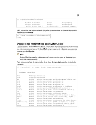 73
PS> [System.Environment]::OSVersion
Platform ServicePack Version VersionString
-------- ----------- ------- -------------
Win32NT Service Pack 2 5.1.2600.131072 Microsoft Window...
Para comprobar si el equipo se está apagando, puede mostrar el valor de la propiedad
HasShutdownStarted:
PS> [System.Environment]::HasShutdownStarted
False
Operaciones matemáticas con System.Math
La clase estática System.Math resulta útil para realizar algunas operaciones matemáticas.
Los miembros importantes de System.Math son principalmente métodos, que podemos
mostrar con Get-Member.
Nota:
System.Math tiene varios métodos con el mismo nombre, pero se distinguen por
el tipo de sus parámetros.
Para obtener una lista de los métodos de la clase System.Math, escriba el siguiente
comando:
PS> [System.Math] | Get-Member -Static -MemberType Methods
TypeName: System.Math
Name MemberType Definition
---- ---------- ----------
Abs Method static System.Single Abs(Single value), static Sy...
Acos Method static System.Double Acos(Double d)
Asin Method static System.Double Asin(Double d)
Atan Method static System.Double Atan(Double d)
Atan2 Method static System.Double Atan2(Double y, Double x)
BigMul Method static System.Int64 BigMul(Int32 a, Int32 b)
Ceiling Method static System.Double Ceiling(Double a), static Sy...
Cos Method static System.Double Cos(Double d)
Cosh Method static System.Double Cosh(Double value)
DivRem Method static System.Int32 DivRem(Int32 a, Int32 b, Int3...
Equals Method static System.Boolean Equals(Object objA, Object ...
Exp Method static System.Double Exp(Double d)
Floor Method static System.Double Floor(Double d), static Syst...
IEEERemainder Method static System.Double IEEERemainder(Double x, Doub...
Log Method static System.Double Log(Double d), static System...
Log10 Method static System.Double Log10(Double d)
 