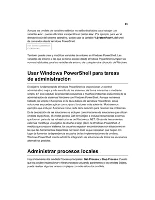 83
Aunque los cmdlets de variables estándar no están diseñados para trabajar con
variables env:, puede utilizarlos si especifica el prefijo env:. Por ejemplo, para ver el
directorio raíz del sistema operativo, puede usar la variable %SystemRoot% del shell
de comandos desde Windows PowerShell:
PS> $env:SystemRoot
C:WINDOWS
También puede crear y modificar variables de entorno en Windows PowerShell. Las
variables de entorno a las que se tiene acceso desde Windows PowerShell cumplen las
normas habituales para las variables de entorno de cualquier otra ubicación de Windows.
Usar Windows PowerShell para tareas
de administración
El objetivo fundamental de Windows PowerShell es proporcionar un control
administrativo mejor y más sencillo de los sistemas, de forma interactiva o mediante
scripts. En este capítulo se presentan soluciones a muchos problemas específicos de la
administración de sistemas Windows con Windows PowerShell. Aunque no hemos
hablado de scripts ni funciones en la Guía básica de Windows PowerShell, estas
soluciones se pueden aplicar con scripts o funciones más adelante. Mostraremos
ejemplos que incluyen funciones como parte de la solución para resolver los problemas.
En la descripción de las soluciones se incluyen combinaciones de soluciones que utilizan
cmdlets específicos, el cmdlet general Get-WmiObject e incluso herramientas externas
que forman parte de las infraestructuras de Windows y .NET. El uso de herramientas
externas constituye un objetivo de diseño a largo plazo de Windows PowerShell. A
medida que crezca el sistema, los usuarios seguirán encontrándose con situaciones en
las que las herramientas disponibles no hacen todo lo que necesitan que hagan. En
lugar de fomentar la dependencia exclusiva de las implementaciones de cmdlets,
Windows PowerShell intenta admitir la integración de soluciones de todos los escenarios
alternativos posibles.
Administrar procesos locales
Hay únicamente dos cmdlets Process principales: Get-Process y Stop-Process. Puesto
que es posible inspeccionar y filtrar procesos utilizando parámetros o los cmdlets Object,
puede realizar algunas tareas complejas con sólo estos dos cmdlets.
 